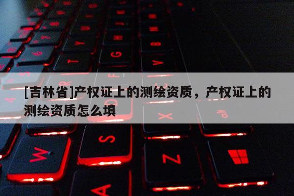 [吉林省]產權證上的測繪資質，產權證上的測繪資質怎么填