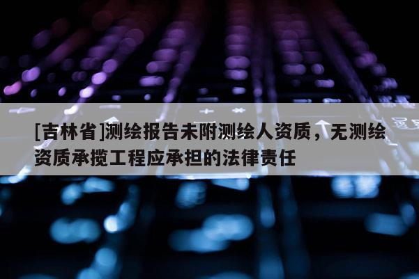 [吉林省]測繪報告未附測繪人資質(zhì)，無測繪資質(zhì)承攬工程應(yīng)承擔(dān)的法律責(zé)任