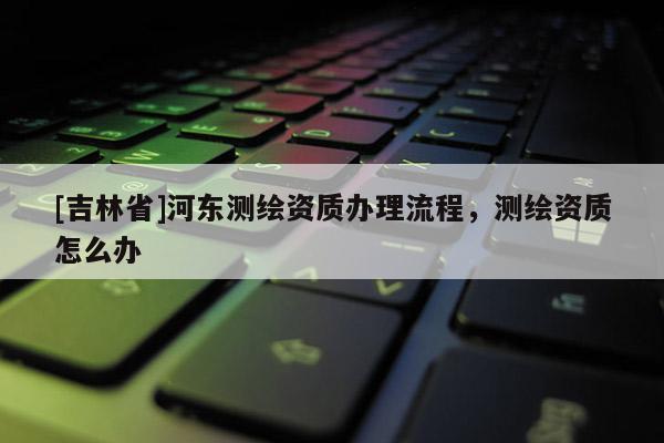 [吉林省]河東測繪資質(zhì)辦理流程，測繪資質(zhì)怎么辦