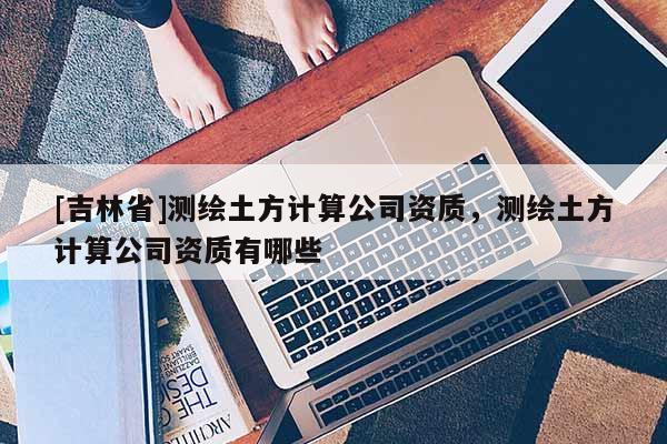 [吉林省]測繪土方計算公司資質，測繪土方計算公司資質有哪些