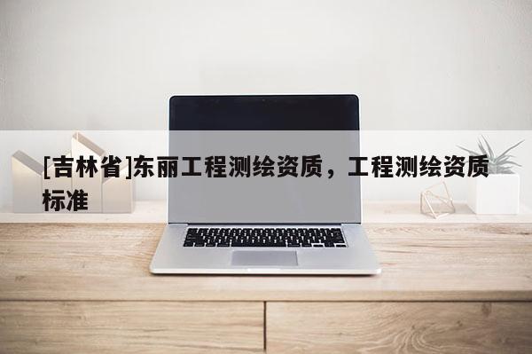 [吉林省]東麗工程測繪資質，工程測繪資質標準