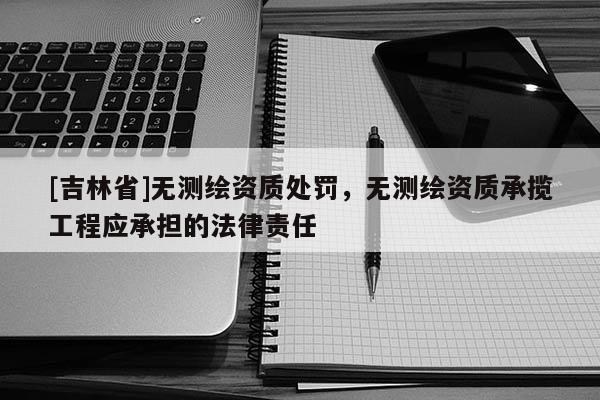 [吉林省]無測繪資質處罰，無測繪資質承攬工程應承擔的法律責任
