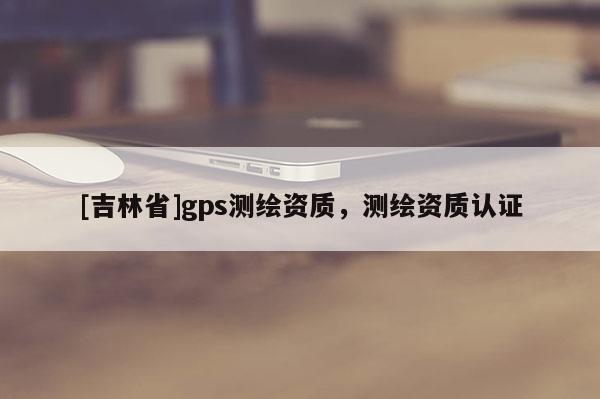 [吉林省]gps測繪資質，測繪資質認證