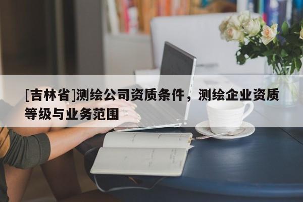 [吉林省]測繪公司資質條件，測繪企業資質等級與業務范圍