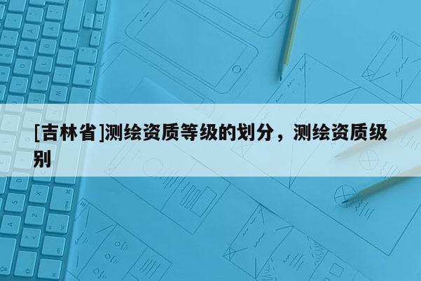 [吉林省]測繪資質(zhì)等級的劃分，測繪資質(zhì)級別