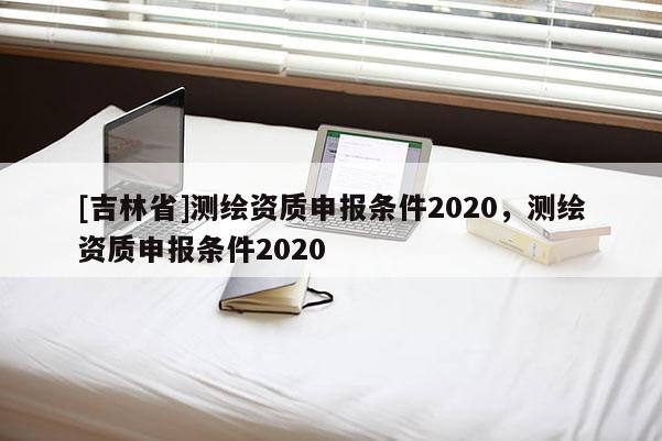 [吉林省]測繪資質(zhì)申報條件2020，測繪資質(zhì)申報條件2020