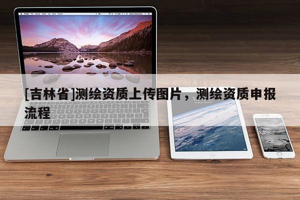 [吉林省]測繪資質上傳圖片，測繪資質申報流程