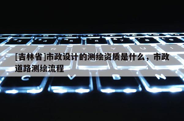 [吉林省]市政設(shè)計(jì)的測繪資質(zhì)是什么，市政道路測繪流程