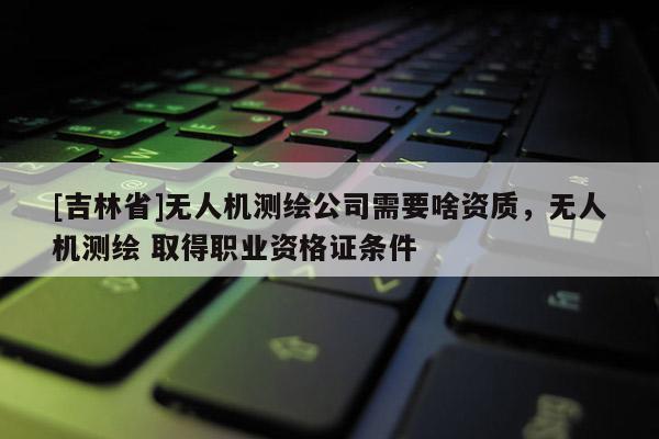 [吉林省]無人機測繪公司需要啥資質(zhì)，無人機測繪 取得職業(yè)資格證條件