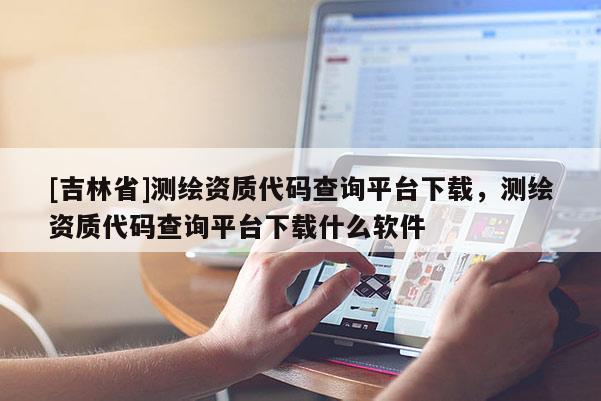 [吉林省]測繪資質代碼查詢平臺下載，測繪資質代碼查詢平臺下載什么軟件