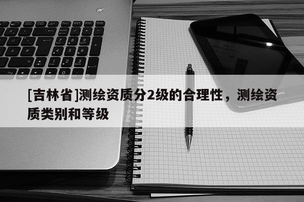 [吉林省]測繪資質(zhì)分2級的合理性，測繪資質(zhì)類別和等級