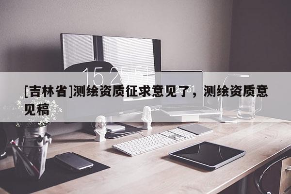 [吉林省]測繪資質征求意見了，測繪資質意見稿