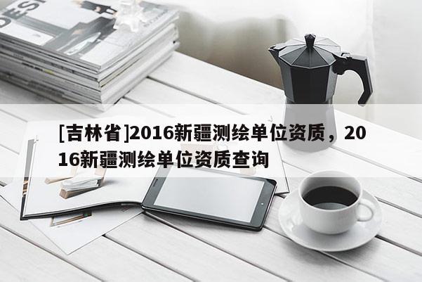 [吉林省]2016新疆測繪單位資質，2016新疆測繪單位資質查詢