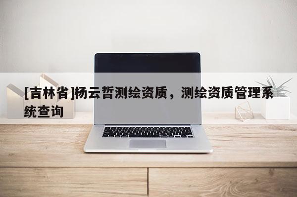 [吉林省]楊云哲測(cè)繪資質(zhì)，測(cè)繪資質(zhì)管理系統(tǒng)查詢(xún)