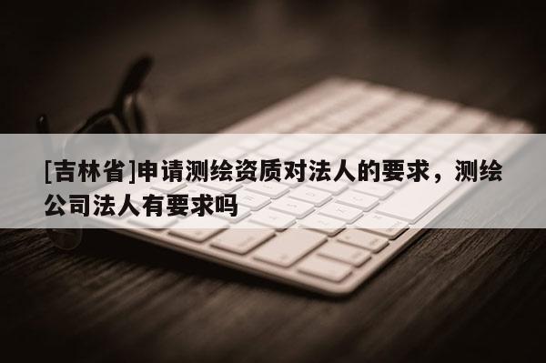 [吉林省]申請測繪資質對法人的要求，測繪公司法人有要求嗎