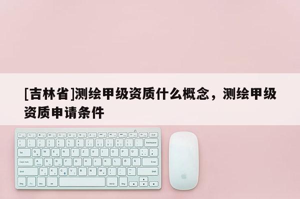 [吉林省]測繪甲級資質(zhì)什么概念，測繪甲級資質(zhì)申請條件