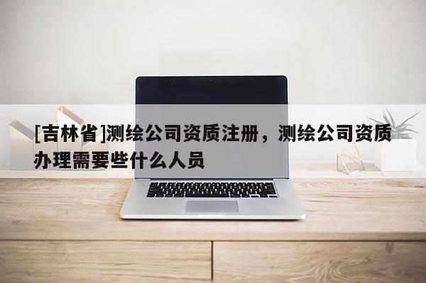 [吉林省]測繪公司資質注冊，測繪公司資質辦理需要些什么人員