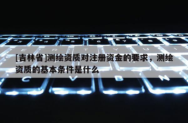 [吉林省]測(cè)繪資質(zhì)對(duì)注冊(cè)資金的要求，測(cè)繪資質(zhì)的基本條件是什么