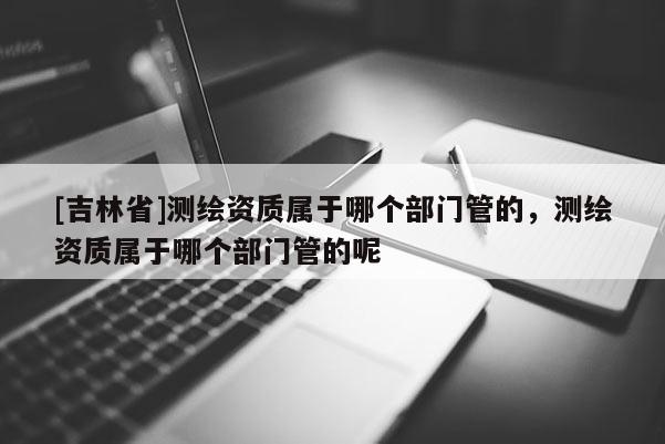 [吉林省]測繪資質屬于哪個部門管的，測繪資質屬于哪個部門管的呢