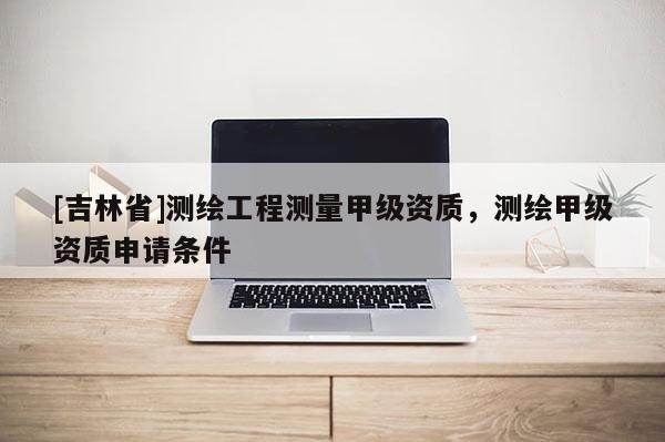 [吉林省]測繪工程測量甲級資質，測繪甲級資質申請條件