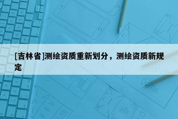 [吉林省]測繪資質(zhì)重新劃分，測繪資質(zhì)新規(guī)定