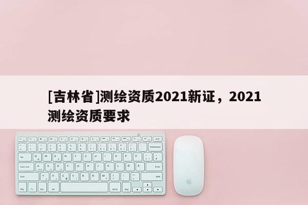 [吉林省]測繪資質2021新證，2021測繪資質要求
