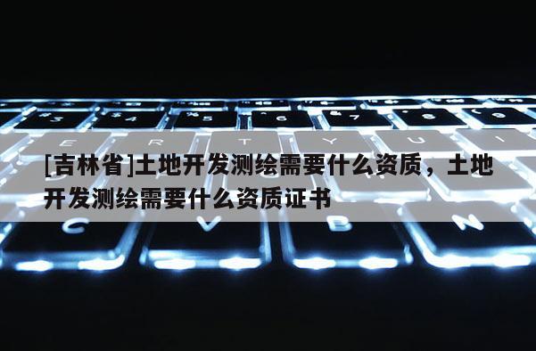 [吉林省]土地開發測繪需要什么資質，土地開發測繪需要什么資質證書