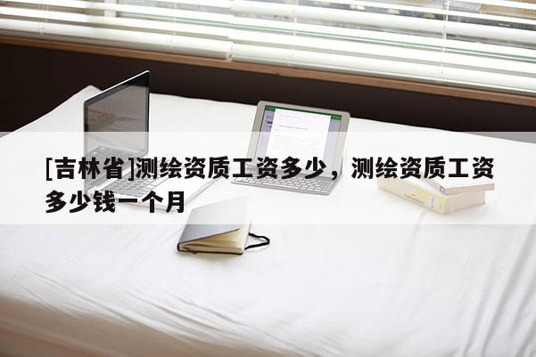 [吉林省]測繪資質工資多少，測繪資質工資多少錢一個月