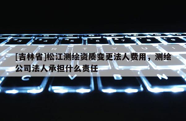 [吉林省]松江測(cè)繪資質(zhì)變更法人費(fèi)用，測(cè)繪公司法人承擔(dān)什么責(zé)任