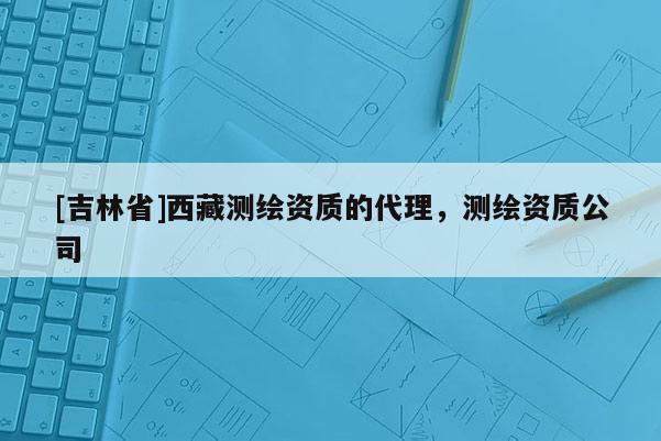 [吉林省]西藏測繪資質的代理，測繪資質公司