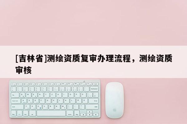 [吉林省]測繪資質復審辦理流程，測繪資質審核