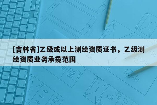 [吉林省]乙級或以上測繪資質證書，乙級測繪資質業務承攬范圍