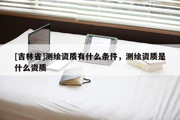 [吉林省]測繪資質(zhì)有什么條件，測繪資質(zhì)是什么資質(zhì)
