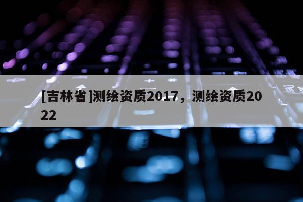 [吉林省]測繪資質(zhì)2017，測繪資質(zhì)2022