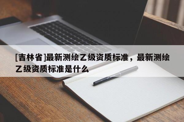 [吉林省]最新測繪乙級資質標準，最新測繪乙級資質標準是什么