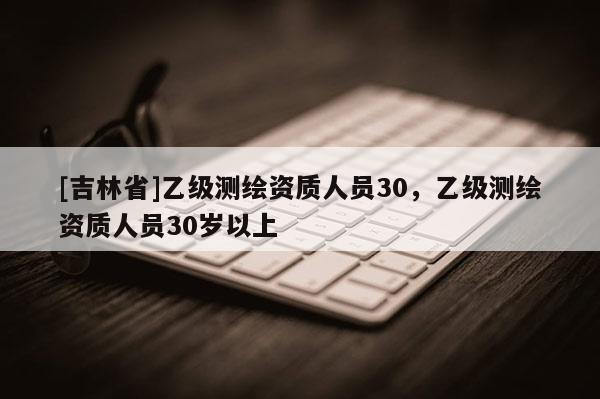 [吉林省]乙級測繪資質人員30，乙級測繪資質人員30歲以上