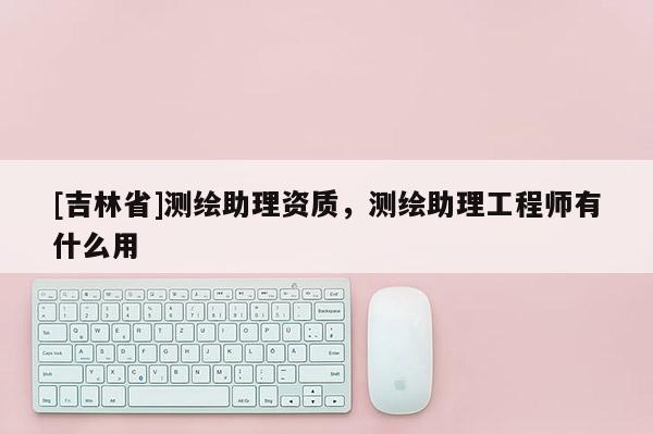 [吉林省]測繪助理資質，測繪助理工程師有什么用