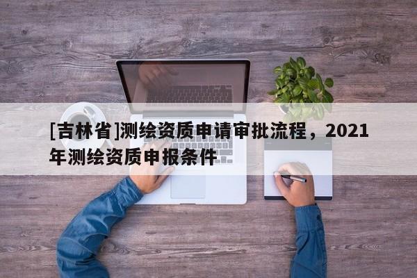 [吉林省]測繪資質(zhì)申請審批流程，2021年測繪資質(zhì)申報條件