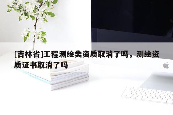 [吉林省]工程測繪類資質取消了嗎，測繪資質證書取消了嗎
