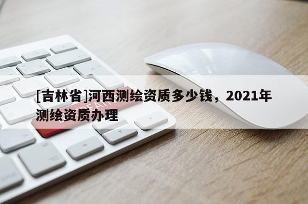 [吉林省]河西測繪資質多少錢，2021年測繪資質辦理