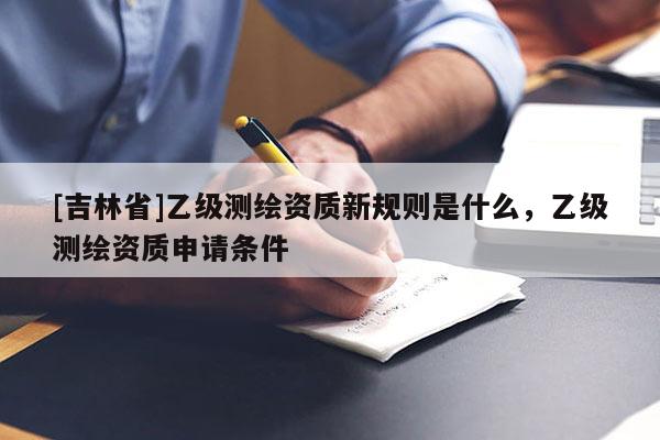 [吉林省]乙級測繪資質新規則是什么，乙級測繪資質申請條件