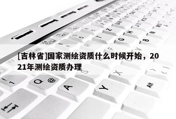 [吉林省]國家測繪資質(zhì)什么時(shí)候開始，2021年測繪資質(zhì)辦理