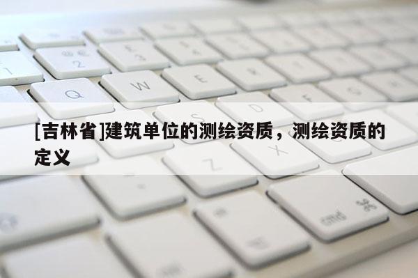 [吉林省]建筑單位的測繪資質，測繪資質的定義