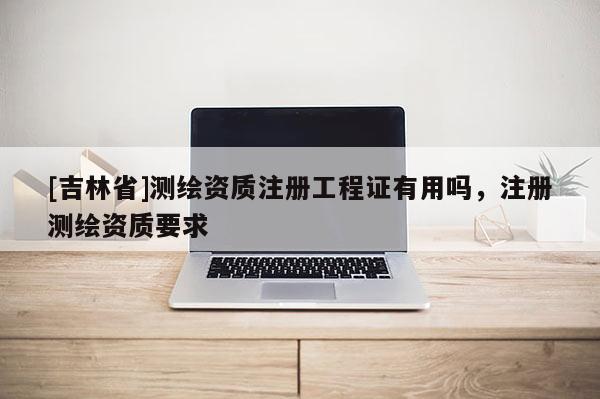 [吉林省]測繪資質注冊工程證有用嗎，注冊測繪資質要求