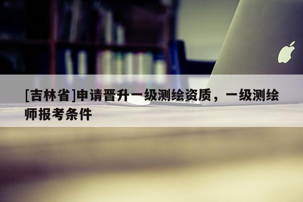 [吉林省]申請晉升一級測繪資質(zhì)，一級測繪師報考條件