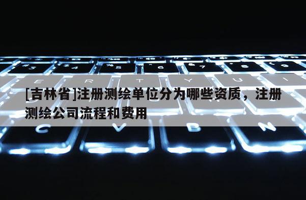 [吉林省]注冊測繪單位分為哪些資質，注冊測繪公司流程和費用