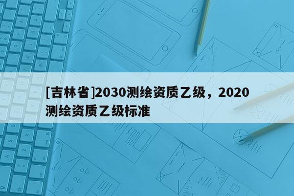[吉林省]2030測(cè)繪資質(zhì)乙級(jí)，2020測(cè)繪資質(zhì)乙級(jí)標(biāo)準(zhǔn)