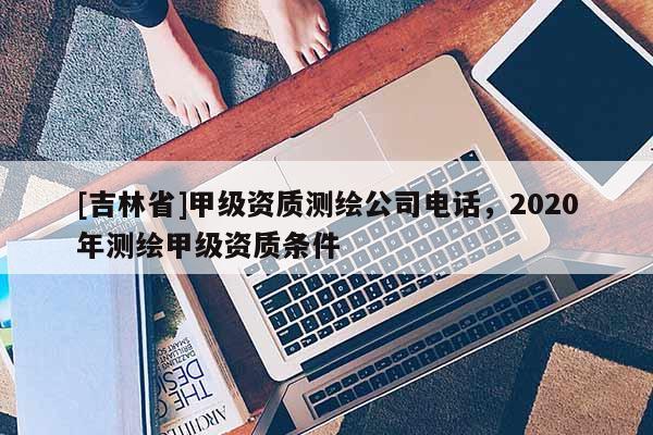 [吉林省]甲級資質(zhì)測繪公司電話，2020年測繪甲級資質(zhì)條件