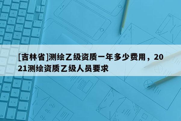 [吉林省]測繪乙級資質一年多少費用，2021測繪資質乙級人員要求