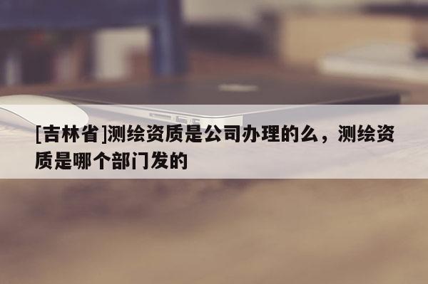 [吉林省]測(cè)繪資質(zhì)是公司辦理的么，測(cè)繪資質(zhì)是哪個(gè)部門發(fā)的